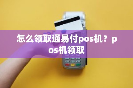 怎么领取通易付pos机？pos机领取