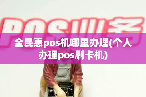 全民惠pos机哪里办理(个人办理pos刷卡机)