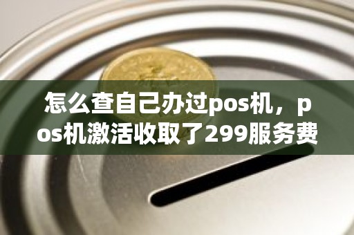 怎么查自己办过pos机，pos机激活收取了299服务费