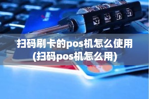 扫码刷卡的pos机怎么使用(扫码pos机怎么用)