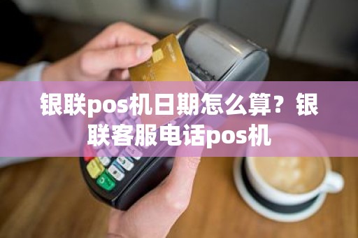 银联pos机日期怎么算？银联客服电话pos机