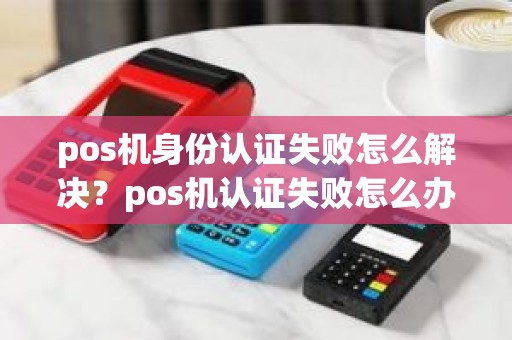 pos机身份认证失败怎么解决?pos机认证失败怎么办 pos机身份认证失败怎么解决?pos机认证失败怎么办
