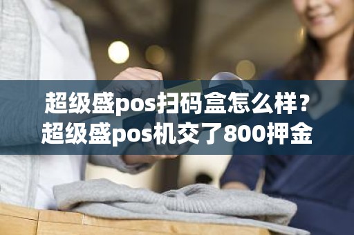 超级盛pos扫码盒怎么样？超级盛pos机交了800押金