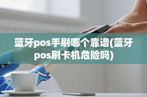 蓝牙pos手刷哪个靠谱(蓝牙pos刷卡机危险吗)