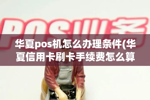 华夏pos机怎么办理条件(华夏信用卡刷卡手续费怎么算)