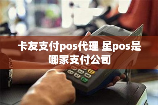 卡友支付pos代理 星pos是哪家支付公司