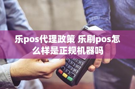 乐pos代理政策 乐刷pos怎么样是正规机器吗