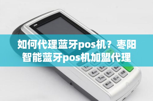 如何代理蓝牙pos机？枣阳智能蓝牙pos机加盟代理