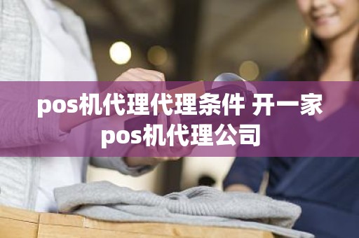 pos机代理代理条件 开一家pos机代理公司