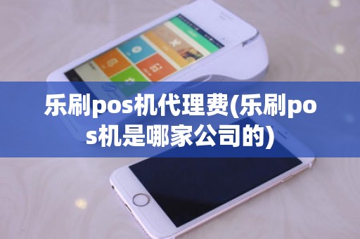 乐刷pos机代理费(乐刷pos机是哪家公司的)