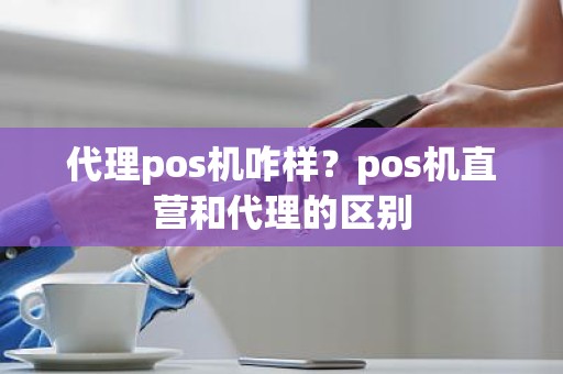 代理pos机咋样?pos机直营和代理的区别 代理pos机咋样?pos机直营和代理的区别