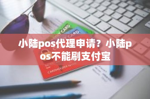 小陆pos代理申请？小陆pos不能刷支付宝