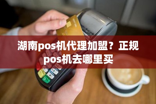 湖南pos机代理加盟？正规pos机去哪里买