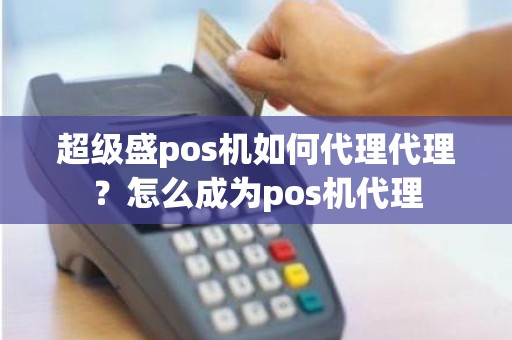 超级盛pos机如何代理代理？怎么成为pos机代理