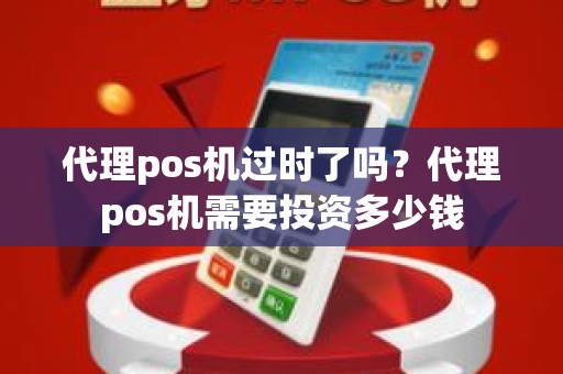 代理pos机过时了吗？代理pos机需要投资多少钱