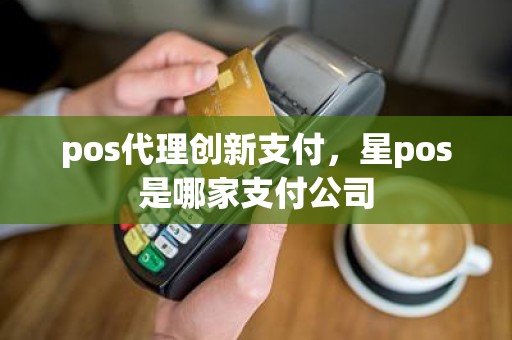 pos代理创新支付，星pos是哪家支付公司