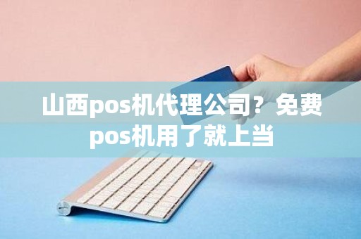 山西pos机代理公司？免费pos机用了就上当