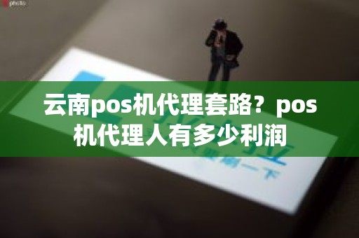 云南pos机代理套路？pos机代理人有多少利润