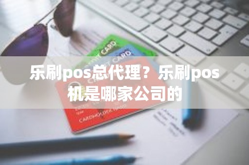 乐刷pos总代理？乐刷pos机是哪家公司的