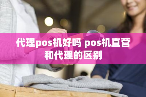 代理pos机好吗 pos机直营和代理的区别