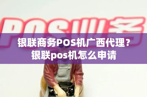 银联商务POS机广西代理？银联pos机怎么申请