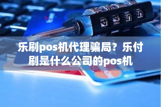 乐刷pos机代理骗局？乐付刷是什么公司的pos机