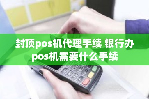 封顶pos机代理手续 银行办pos机需要什么手续