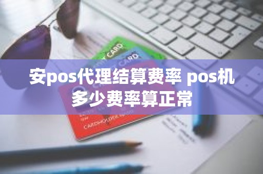 安pos代理结算费率 pos机多少费率算正常