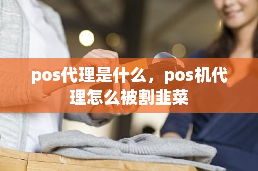 pos代理是什么,pos机代理怎么被割韭菜 pos代理是什么,pos机代理怎么被割韭菜