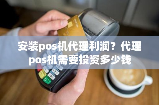 安装pos机代理利润？代理pos机需要投资多少钱