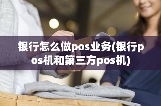 银行怎么做pos业务(银行pos机和第三方pos机)