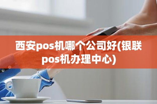西安pos机哪个公司好(银联pos机办理中心)