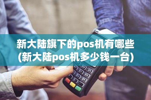 新大陆旗下的pos机有哪些(新大陆pos机多少钱一台)