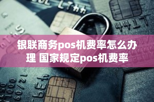 银联商务pos机费率怎么办理 国家规定pos机费率