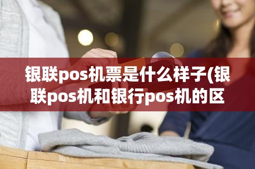 银联pos机票是什么样子(银联pos机和银行pos机的区别)