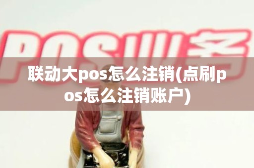 联动大pos怎么注销(点刷pos怎么注销账户)