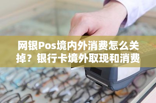 网银Pos境内外消费怎么关掉？银行卡境外取现和消费需要关闭吗