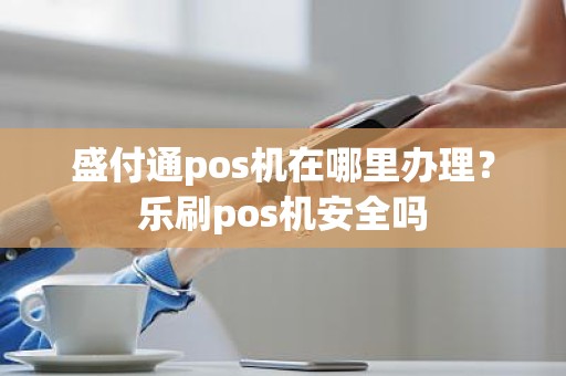 盛付通pos机在哪里办理？乐刷pos机安全吗
