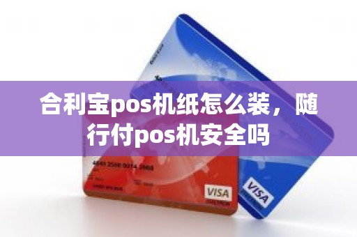 合利宝pos机纸怎么装，随行付pos机安全吗