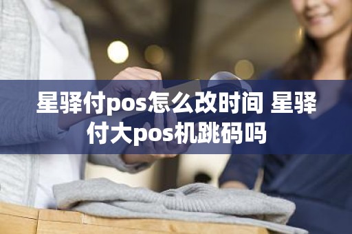 星驿付pos怎么改时间 星驿付大pos机跳码吗 星驿付pos怎么改时间 星驿付大pos机跳码吗