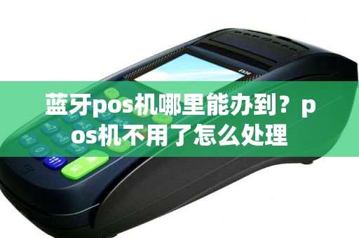 蓝牙pos机哪里能办到？pos机不用了怎么处理