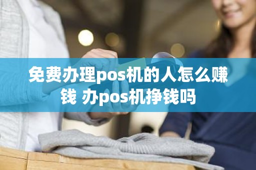 免费办理pos机的人怎么赚钱 办pos机挣钱吗
