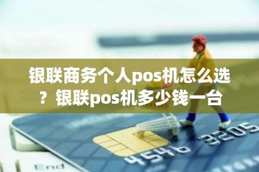 银联商务个人pos机怎么选？银联pos机多少钱一台
