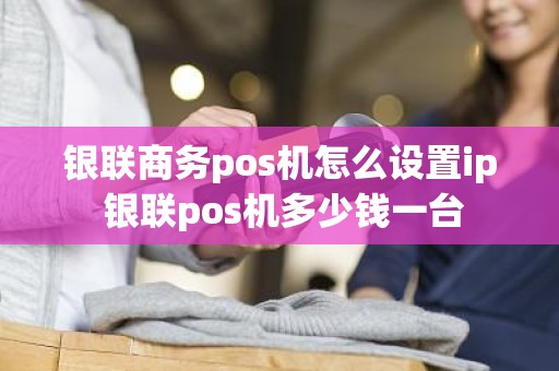 银联商务pos机怎么设置ip 银联pos机多少钱一台
