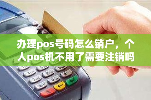 办理pos号码怎么销户，个人pos机不用了需要注销吗