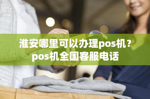 淮安哪里可以办理pos机?pos机全国客服电话 淮安哪里可以办理pos机?pos机全国客服电话