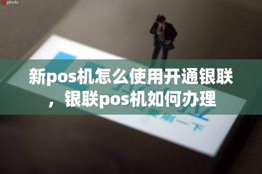 新pos机怎么使用开通银联，银联pos机如何办理