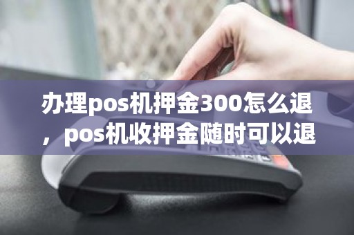 办理pos机押金300怎么退,pos机收押金随时可以退吗 办理pos机押金300怎么退,pos机收押金随时可以退吗