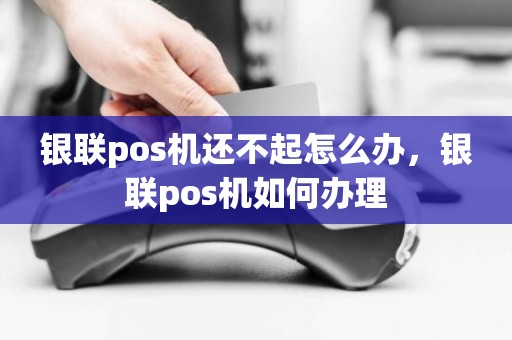 银联pos机还不起怎么办，银联pos机如何办理