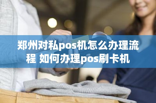 郑州对私pos机怎么办理流程 如何办理pos刷卡机